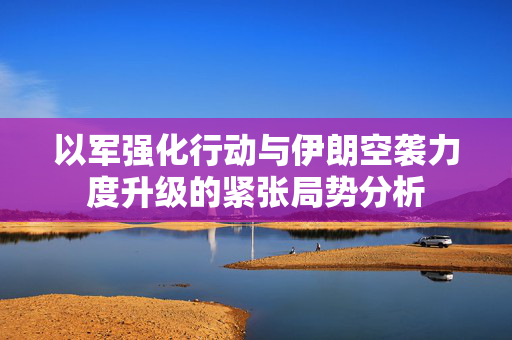 以军强化行动与伊朗空袭力度升级的紧张局势分析