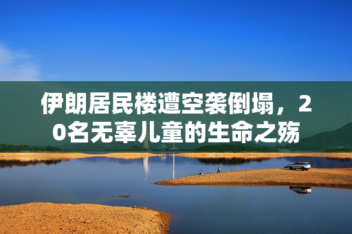 伊朗居民楼遭空袭倒塌，20名无辜儿童的生命之殇