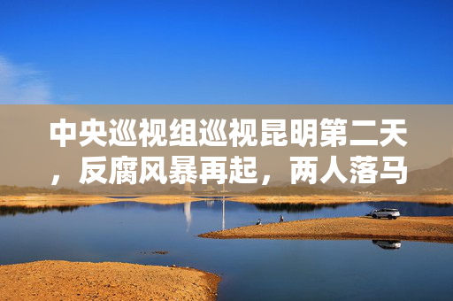 中央巡视组巡视昆明第二天，反腐风暴再起，两人落马，彰显零容忍的坚定决心