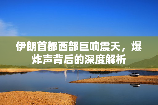 伊朗首都西部巨响震天，爆炸声背后的深度解析
