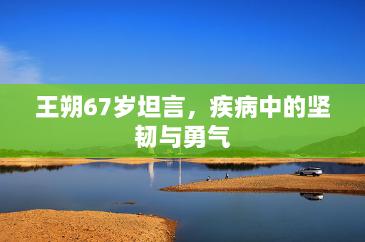 王朔67岁坦言，疾病中的坚韧与勇气
