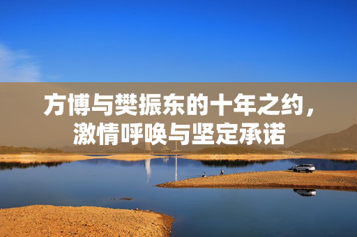 方博与樊振东的十年之约，激情呼唤与坚定承诺