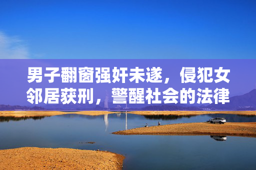 男子翻窗强奸未遂，侵犯女邻居获刑，警醒社会的法律案例