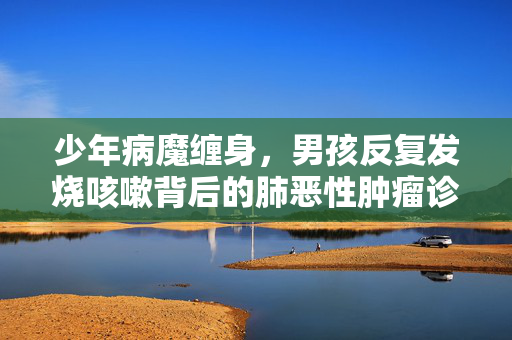 少年病魔缠身，男孩反复发烧咳嗽背后的肺恶性肿瘤诊断