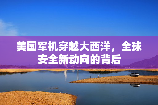 美国军机穿越大西洋，全球安全新动向的背后