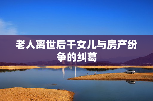 老人离世后干女儿与房产纷争的纠葛