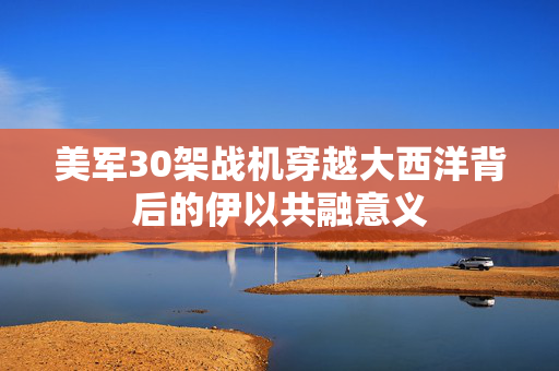 美军30架战机穿越大西洋背后的伊以共融意义