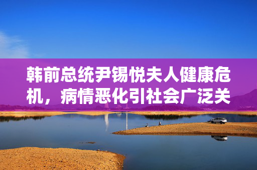 韩前总统尹锡悦夫人健康危机，病情恶化引社会广泛关注