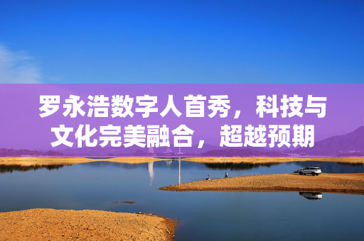 罗永浩数字人首秀，科技与文化完美融合，超越预期