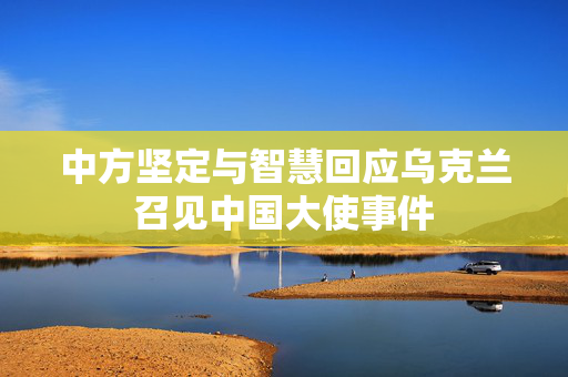 中方坚定与智慧回应乌克兰召见中国大使事件