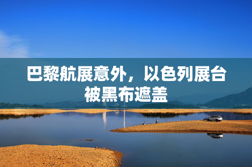 巴黎航展意外，以色列展台被黑布遮盖