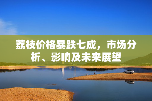 荔枝价格暴跌七成，市场分析、影响及未来展望