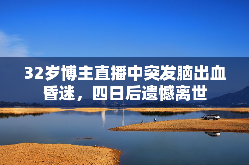 32岁博主直播中突发脑出血昏迷，四日后遗憾离世
