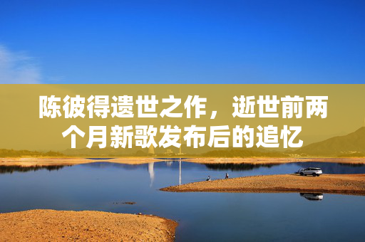 陈彼得遗世之作，逝世前两个月新歌发布后的追忆