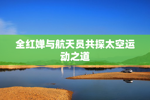 全红婵与航天员共探太空运动之道