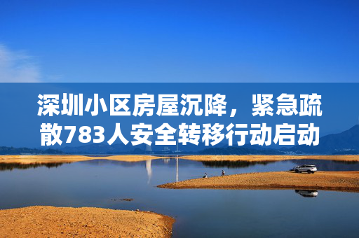 深圳小区房屋沉降，紧急疏散783人安全转移行动启动