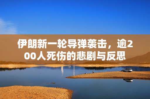 伊朗新一轮导弹袭击，逾200人死伤的悲剧与反思