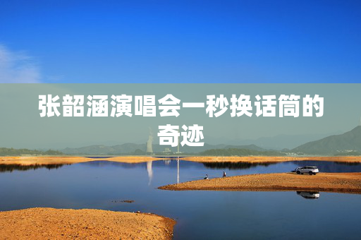 张韶涵演唱会一秒换话筒的奇迹