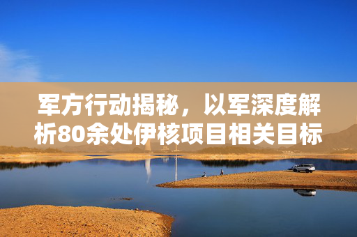 军方行动揭秘，以军深度解析80余处伊核项目相关目标袭击行动