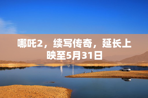哪吒2，续写传奇，延长上映至5月31日