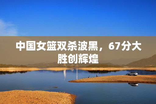 中国女篮双杀波黑，67分大胜创辉煌
