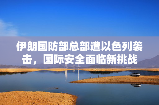 伊朗国防部总部遭以色列袭击，国际安全面临新挑战