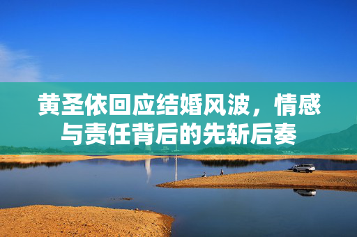 黄圣依回应结婚风波，情感与责任背后的先斩后奏