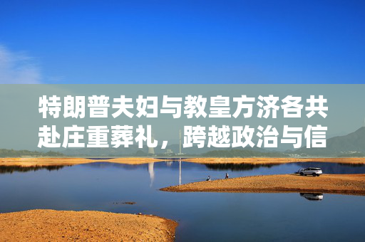 特朗普夫妇与教皇方济各共赴庄重葬礼，跨越政治与信仰的时刻