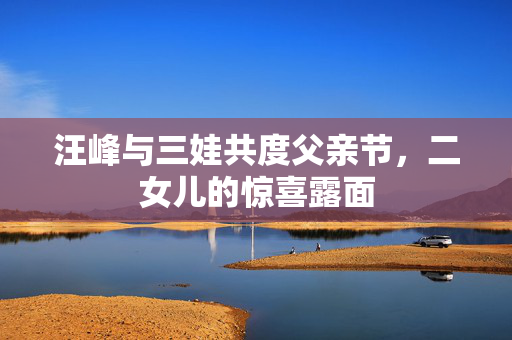 汪峰与三娃共度父亲节，二女儿的惊喜露面