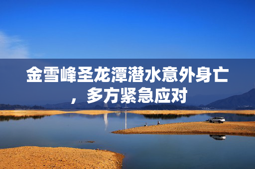 金雪峰圣龙潭潜水意外身亡，多方紧急应对