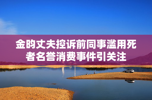 金昀丈夫控诉前同事滥用死者名誉消费事件引关注