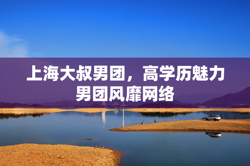 上海大叔男团，高学历魅力男团风靡网络