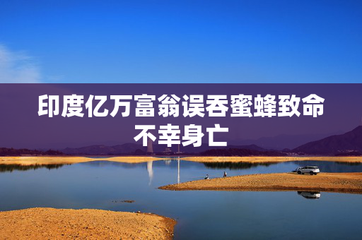 印度亿万富翁误吞蜜蜂致命不幸身亡