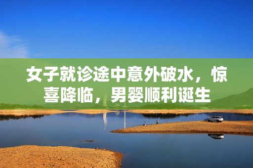 女子就诊途中意外破水，惊喜降临，男婴顺利诞生