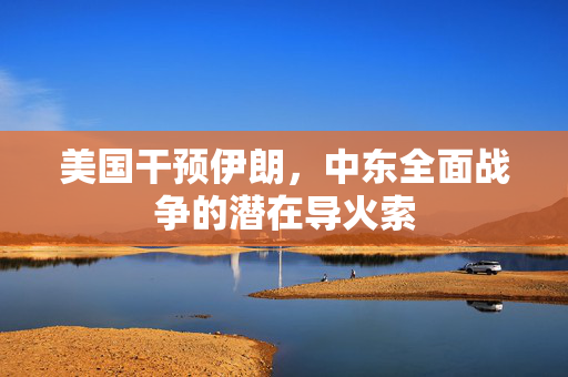 美国干预伊朗，中东全面战争的潜在导火索
