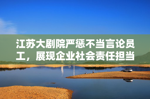 江苏大剧院严惩不当言论员工，展现企业社会责任担当