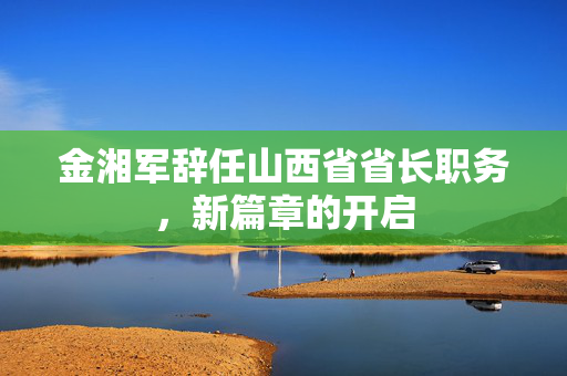 金湘军辞任山西省省长职务，新篇章的开启