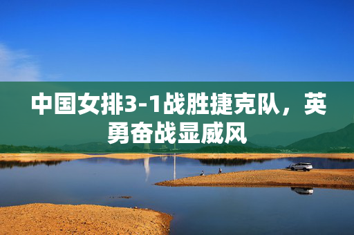 中国女排3-1战胜捷克队，英勇奋战显威风