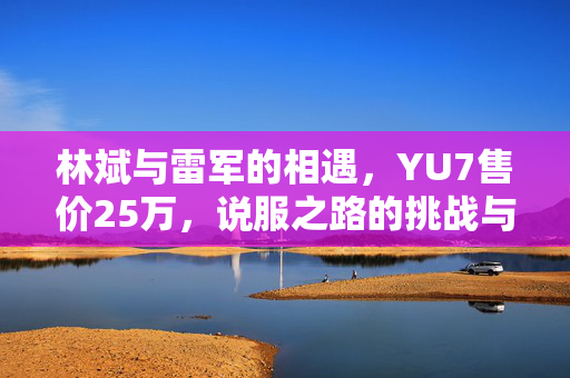 林斌与雷军的相遇，YU7售价25万，说服之路的挑战与思考