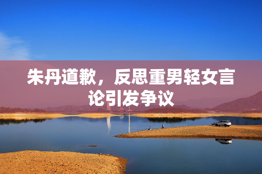 朱丹道歉，反思重男轻女言论引发争议