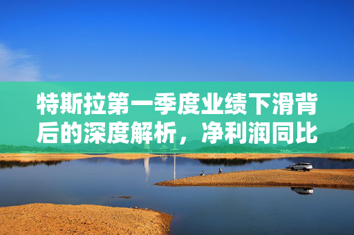 特斯拉第一季度业绩下滑背后的深度解析，净利润同比下降71%的原因及影响