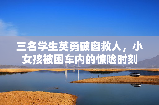 三名学生英勇破窗救人，小女孩被困车内的惊险时刻