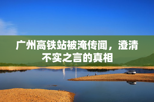 广州高铁站被淹传闻，澄清不实之言的真相