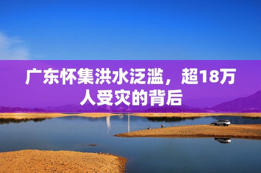 广东怀集洪水泛滥，超18万人受灾的背后
