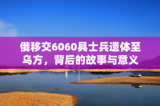 俄移交6060具士兵遗体至乌方，背后的故事与意义