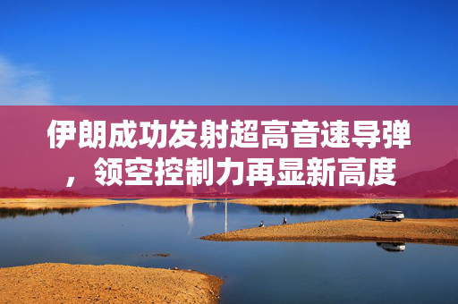 伊朗成功发射超高音速导弹，领空控制力再显新高度