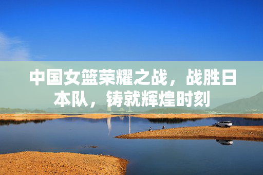中国女篮荣耀之战，战胜日本队，铸就辉煌时刻