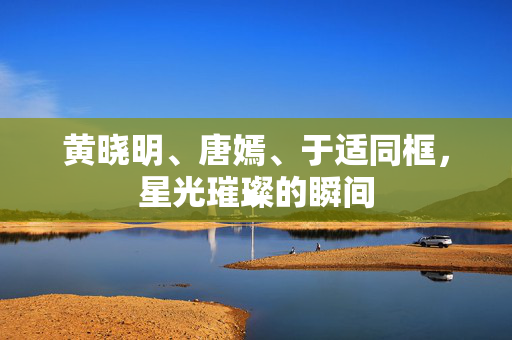 黄晓明、唐嫣、于适同框，星光璀璨的瞬间