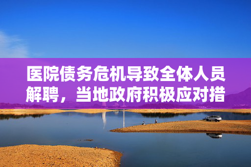 医院债务危机导致全体人员解聘，当地政府积极应对措施