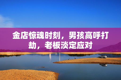 金店惊魂时刻，男孩高呼打劫，老板淡定应对